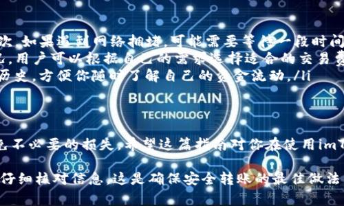 在imToken钱包中进行转账是一项简单且安全的操作。以下是详细的步骤和注意事项，帮助你轻松完成转账。

步骤一：打开imToken钱包
首先，确保你已经下载并安装了imToken钱包应用程序。然后，打开应用程序并使用你的密码或生物识别方式（如指纹识别）解锁钱包。如果你是首次使用，还需要创建一个新钱包并备份助记词，确保你的资产安全。

步骤二：选择要转账的币种
解锁后，你会看到钱包界面，显示你的资产和各种功能。找到你想要转账的币种（例如以太坊、比特币等），点击进入该币种的页面。

步骤三：点击“转账”
在币种页面，找到并点击“转账”按钮。这通常位于页面的中间或底部。你也可能会看到一些关于转账的提示，比如转账费用或预计到账时间。

步骤四：输入转账信息
接下来，你需要输入两个关键的信息：
ul
    listrong钱包地址/strong：输入接收方的钱包地址。确保这个地址是正确的，因为加密货币转账是不可逆的。如果不小心输入错了地址，你的资产可能会丢失。/li
    listrong转账金额/strong：在相应的字段中输入你希望转账的金额。有时，你可以选择“全部转账”选项，这样将会转出你该币种的所有余额。/li
/ul

步骤五：确认并输入密码
在输入完地址和金额后，仔细检查一下信息，确保一切无误。然后，系统可能会要求你输入交易密码以确认你的转账，这是一道安全措施，务必确保输入正确。

步骤六：完成转账
一旦你确认了所有信息并输入了密码，点击“确认”按钮，即可完成转账。系统会开始处理你的交易，你可以在交易记录页面查看转账的状态。这个过程可能需要几分钟到几小时不等，具体时间取决于网络拥堵情况和转账币种的处理速度。

转账后的注意事项
一旦转账完成，记得查看交易记录以确保转账成功。有时候，交易状态可能显示为“待确认”或“已确认”，这取决于区块链网络的速度。

常见问题解答
在进行转账时，你可能会遇到一些常见问题，以下为解答：
ul
    listrong转账失败怎么办？/strong如果转账失败，请仔细检查钱包地址和金额，并再试一次。如果遇到网络拥堵，可能需要等待一段时间。/li
    listrong转账费用如何计算？/strong转账费用一般会在确认页面显示，它取决于网络状况，用户可以根据自己的需求选择适合的交易费用。/li
    listrong如何查看转账记录？/strong你可以在imToken的“交易记录”中查看所有的转账历史，方便你随时了解自己的资金流动。/li
/ul

总结
在imToken钱包进行转账是一个简单且相对安全的过程，只要你认真检查每一个细节，就能避免不必要的损失。希望这篇指南对你在使用imToken钱包时有所帮助。如有其他问题，请随时查阅imToken的官方支持或社区论坛。

有了以上的步骤说明和注意事项，相信你可以自信地在imToken钱包中进行转账。保持耐心，并仔细核对信息，这是确保安全转账的最佳做法。
