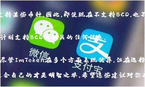 根据我截至2023年10月的信息，ImToken钱包是一个流行的数字资产钱包，支持多种加密货币的存储和管理。不过，关于具体支持的币种，比如BCD（Bitcoin Diamond），可以通过以下步骤来确认。

一、查看ImToken支持的币种
首先，最可靠的方式是直接访问ImToken的官方网站或下载其应用程序。通常，这些平台上会有一个“支持的币种”或“资产”列表，你可以在这里找到所有支持的加密货币。

二、社区和用户反馈
除了官方渠道，你还可以在各种社交媒体平台、社区论坛或Reddit等地方查看用户的反馈。这些地方的讨论往往能够反映出最近的支持情况，以及用户在使用某个币种时的体验。

三、钱包更新和支持的动态
数字资产钱包经常会更新以支持新的币种，甚至可能在某一时间段内暂停支持某些币种。因此，即使现在不支持BCD，也不代表未来不会有改变。保持关注钱包的更新动态是必要的。

四、联系ImToken客服
如果你还是不确定，可以考虑直接联系ImToken的客服支持，询问他们是否计划支持BCD或相关的任何信息。

总结
现在，很多用户都在寻找一个既安全又高效的钱包来管理他们的数字资产。尽管ImToken在多个方面表现优异，但在选择钱包时，确保它支持你的资产是非常重要的...

有时候，过于依赖某个钱包可能会让自己陷入风险，所以多做比较，选择最适合自己的才是明智之举。希望这些建议对你有帮助！如果有其他问题，随时欢迎询问。