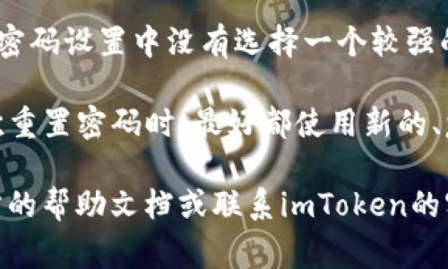 在使用imToken钱包的过程中，重置密码是一个常见的问题，尤其是在用户忘记密码或者希望提升安全性时。下面我将逐步介绍如何重置imToken钱包的密码，希望能帮助到你。

第一步：确认你的身份
在开始重置密码之前，确保你能访问与你的imToken钱包关联的邮箱或手机。这是为了验证你的身份，因为你需要通过这些途径接收重置密码的相关信息。

第二步：打开imToken应用
首先，打开你的imToken钱包应用。如果你已经设置了密码，输入当前密码以进入钱包。如果你忘记密码，选择“找回密码”或相关选项。

第三步：选择重置密码
在登录界面，你可能会看到一个“忘记密码”或“重置密码”的链接。点击该链接，系统会引导你进行下一步操作。这一步骤通常会要求你提供一些基本信息以便确认身份，比如邮件地址或手机号。

第四步：接收验证码
重置密码的过程中，imToken会向你的注册邮箱或手机发送一个验证码。这是为了确保只有你能够重置自己的密码。当你收到验证码后，将其输入到应用程序中。

第五步：设置新密码
验证通过后，系统会允许你设置一个新密码。在设置新密码时，建议使用一个强密码，包含字母、数字和特殊字符，以增强安全性。同时，记得在之后的日常使用中，将密码安全地保存好，避免再次遭遇忘记密码的困扰。

第六步：完成重置
新密码设置完成后，你将会收到一条确认信息，提示你的密码已经成功重置。现在，你可以使用新密码登录到你的imToken钱包，享受更安全的交易体验。

小提示：如何管理好你的密码
在重置密码后，许多人可能会面临一个新的问题：如何更好地管理这些密码。建议使用密码管理工具，这些工具能够帮助你安全地存储和管理所有密码，避免因忘记密码而带来的不便。同时，定期更换密码也是一种提升安全性的重要措施。

常见问题解答
1. **我没有收到验证码怎么办？**br检查你的网络连接，确保手机或邮箱能够正常接收信息。如果问题依旧，尝试重新发送验证码，或联系imToken客服寻求帮助。

2. **如果重置密码后还是无法登录怎么办？**br确保你输入的密码正确无误。或者，你可能需要检查是否有其他账户安全设置，比如两步验证。

3. **重置密码是否会影响我的资产安全？**br重置密码本身不会影响你的资产安全，但是如果你在新密码设置中没有选择一个较强的密码，可能会给账户安全带来风险。

4. **我可以设置相同的密码吗？**br不建议你使用与以前相同的密码，这样会降低账户的安全性。每次重置密码时，最好都使用新的、复杂的密码。

希望以上信息能够帮助你顺利重置imToken钱包的密码。如果还有其他疑问或者问题，请随时查询官方的帮助文档或联系imToken的客服团队，他们能提供更专业的支持。